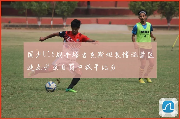 国少U16战平塔吉克斯坦袁博涵禁区造点并亲自罚中扳平比分