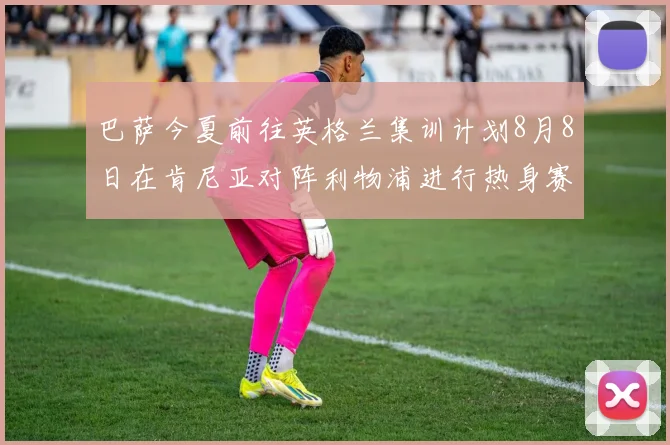 巴萨今夏前往英格兰集训计划8月8日在肯尼亚对阵利物浦进行热身赛