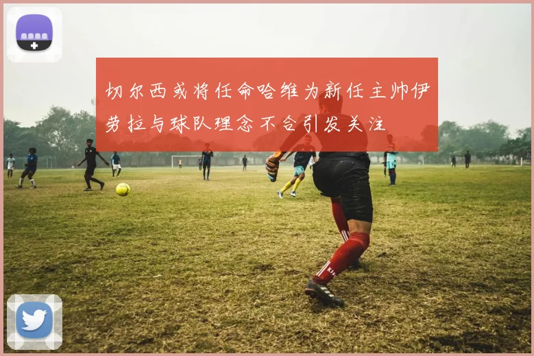 切尔西或将任命哈维为新任主帅伊劳拉与球队理念不合引发关注