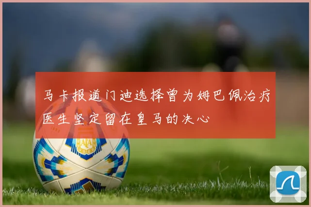 马卡报道门迪选择曾为姆巴佩治疗医生坚定留在皇马的决心