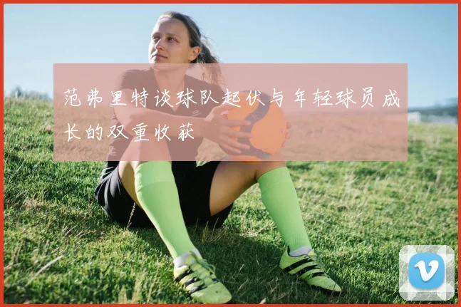 范弗里特谈球队起伏与年轻球员成长的双重收获