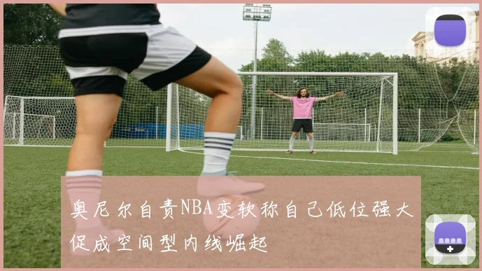 奥尼尔自责NBA变软称自己低位强大促成空间型内线崛起