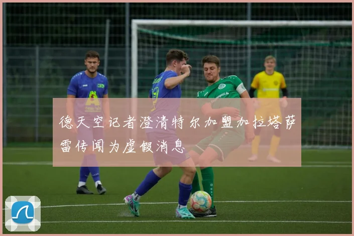德天空记者澄清特尔加盟加拉塔萨雷传闻为虚假消息