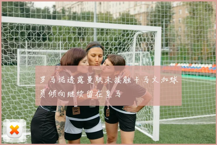 罗马诺透露曼联未接触卡马文加球员倾向继续留在皇马