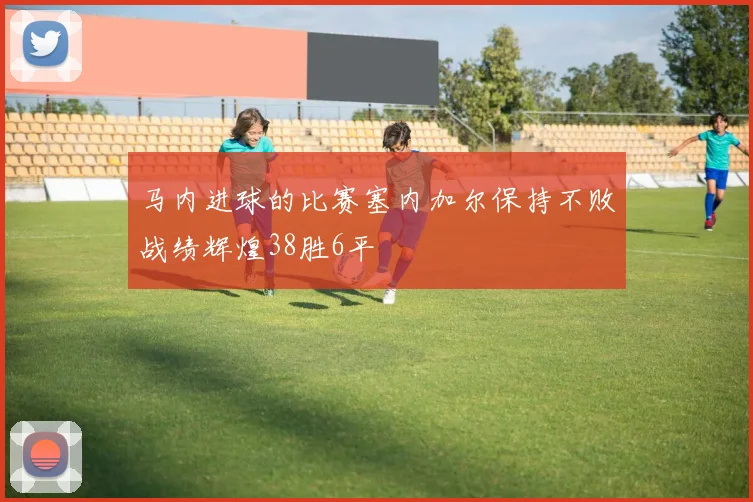 马内进球的比赛塞内加尔保持不败战绩辉煌38胜6平