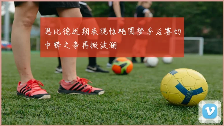 恩比德近期表现惊艳圆梦季后赛的中锋之争再掀波澜