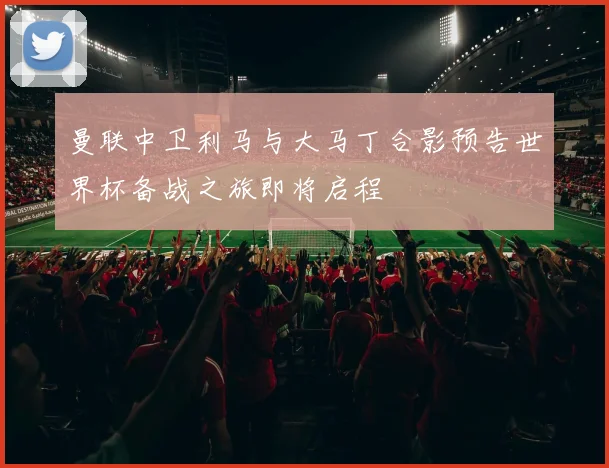 曼联中卫利马与大马丁合影预告世界杯备战之旅即将启程