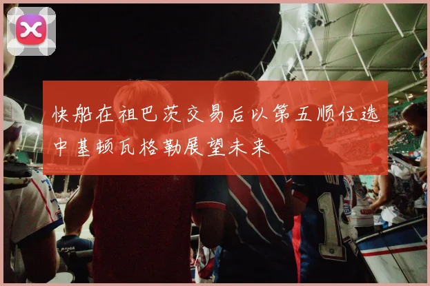 快船在祖巴茨交易后以第五顺位选中基顿瓦格勒展望未来
