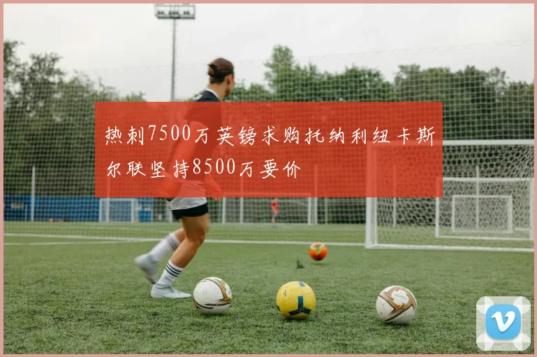 热刺7500万英镑求购托纳利纽卡斯尔联坚持8500万要价