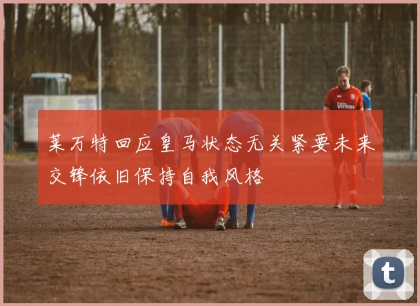 莱万特回应皇马状态无关紧要未来交锋依旧保持自我风格