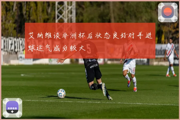 艾纳维谈非洲杯后状态良好对手进球运气成分较大