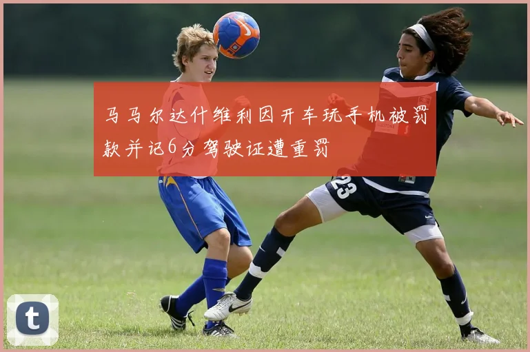 马马尔达什维利因开车玩手机被罚款并记6分驾驶证遭重罚
