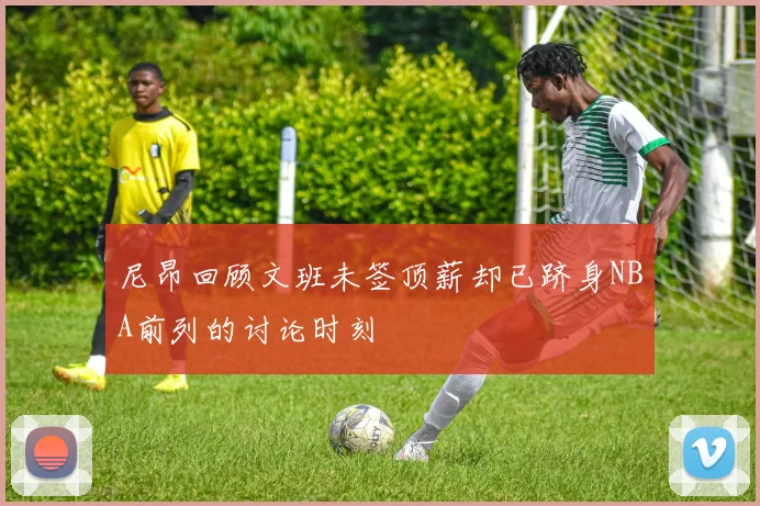 尼昂回顾文班未签顶薪却已跻身NBA前列的讨论时刻