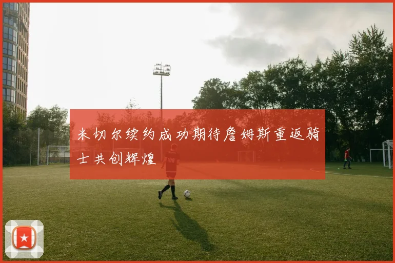 米切尔续约成功期待詹姆斯重返骑士共创辉煌