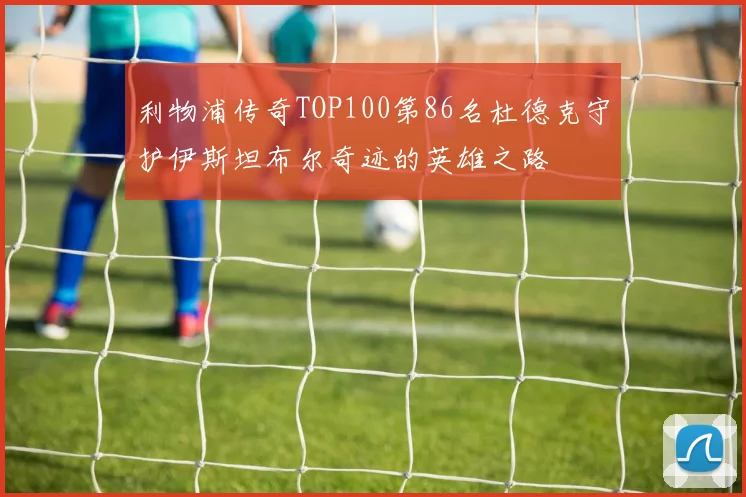 利物浦传奇TOP100第86名杜德克守护伊斯坦布尔奇迹的英雄之路