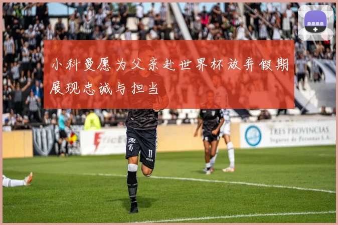 小科曼愿为父亲赴世界杯放弃假期展现忠诚与担当