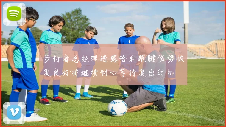步行者总经理透露哈利跟腱伤势恢复良好将继续耐心等待复出时机
