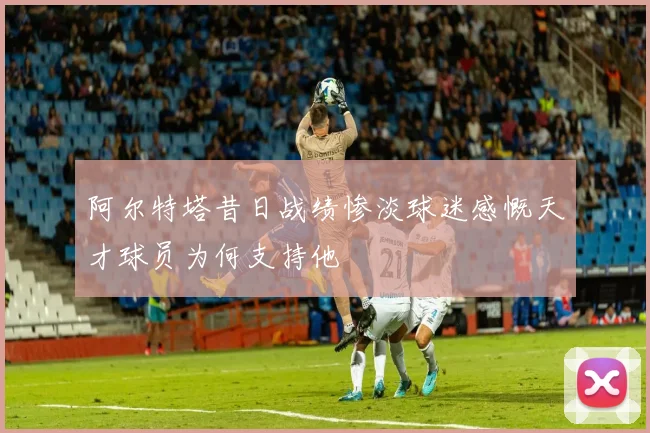 阿尔特塔昔日战绩惨淡球迷感慨天才球员为何支持他