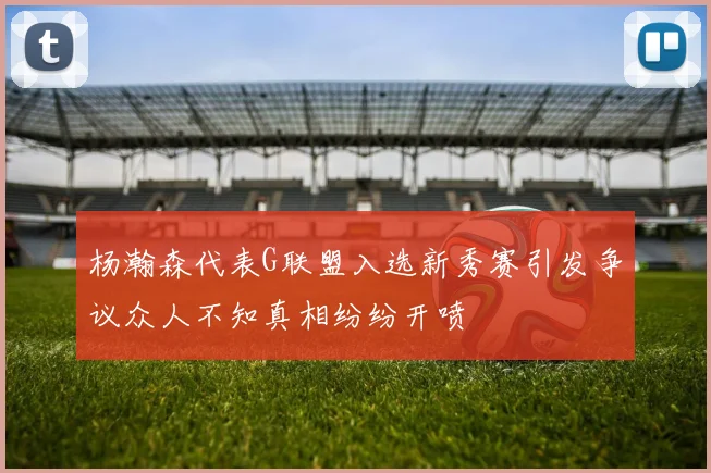 杨瀚森代表G联盟入选新秀赛引发争议众人不知真相纷纷开喷