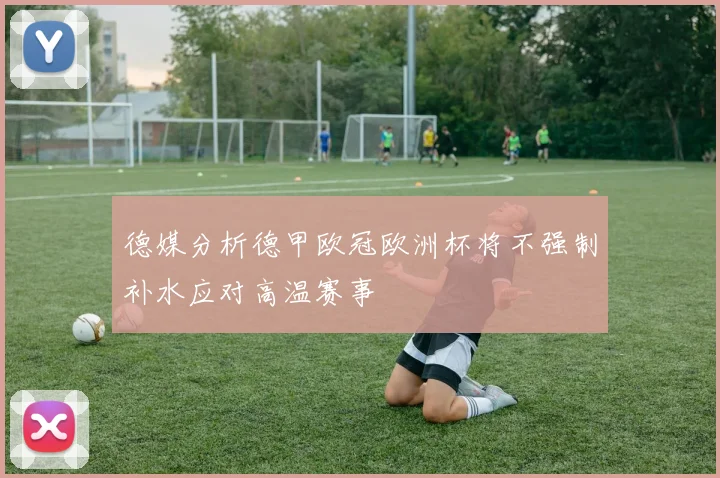 德媒分析德甲欧冠欧洲杯将不强制补水应对高温赛事