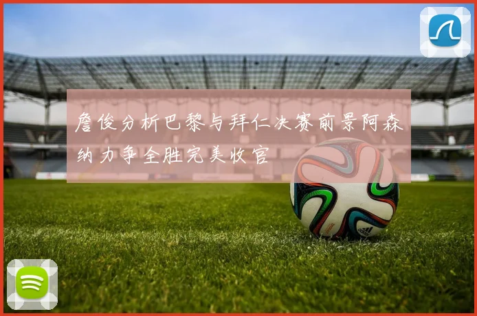 詹俊分析巴黎与拜仁决赛前景阿森纳力争全胜完美收官