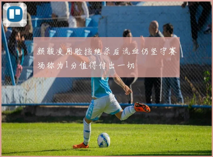 颜骏凌用脸挡绝杀后流血仍坚守赛场称为1分值得付出一切